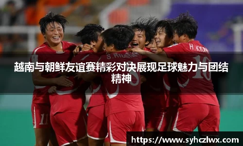 越南与朝鲜友谊赛精彩对决展现足球魅力与团结精神
